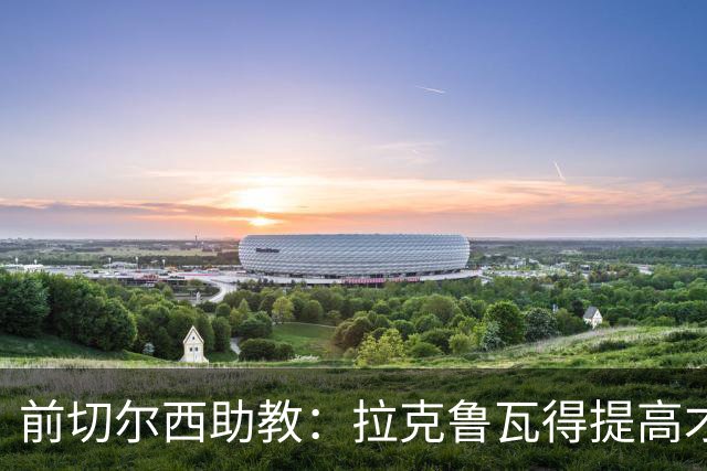 前切尔西助教：拉克鲁瓦得提高才能在蓝军成功 恩佐再闹就走吧