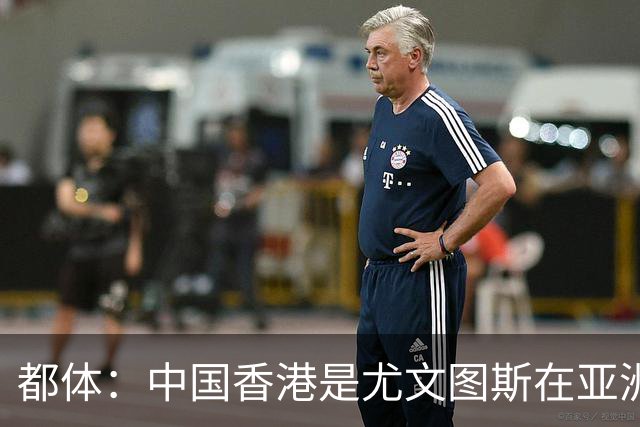 都体：中国香港是尤文图斯在亚洲战略布局的核心阵地与增长引擎