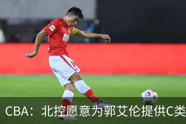CBA：北控愿意为郭艾伦提供C类合同，吴前敲定浙江老将合同，王浩然个人事务离开中国男篮，曾凡博赴海外治疗